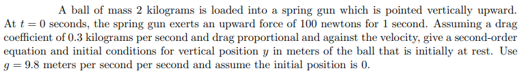 A ball of mass 2 kilograms is loaded into a spring gun which is pointed vertically upward.
At t = 0 seconds, the spring gun exerts an upward force of 100 newtons for 1 second. Assuming a drag
coefficient of 0.3 kilograms per second and drag proportional and against the velocity, give a second-order
equation and initial conditions for vertical position y in meters of the ball that is initially at rest. Use
g = 9.8 meters per second per second and assume the initial position is 0.
