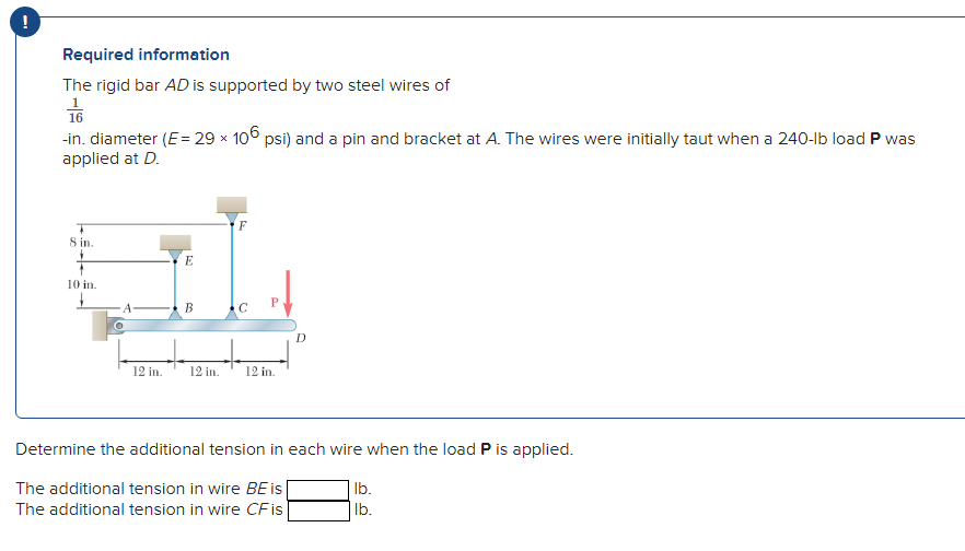 Required information
The rigid bar AD is supported by two steel wires of
16
-in. diameter (E= 29 x 106 psi) and a pin and bracket at A. The wires were initially taut when a 240-lb load P was
applied at D.
F
8 in.
E
10 in.
В
12 in.
12 in.
12 in.
Determine the additional tension in each wire when the load P is applied.
The additional tension in wire BE is
Ib.
The additional tension in wire CFis
Ib.
