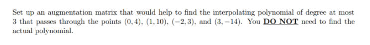 Set up an augmentation matrix that would help to find the interpolating polynomial of degree at most
3 that passes through the points (0, 4), (1, 10), (–2,3), and (3, – 14). You DO NOT need to find the
actual polynomial.
