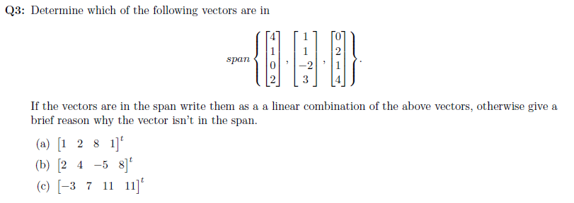 Q3: Determine which of the following vectors are in
span
-2
If the vectors are in the span write them as a a linear combination of the above vectors, otherwise give a
brief reason why the vector isn't in the span.
(a) [1 2 8 1]
(b) [2 4 -5 8]
(c) [-3 7 11 11]
