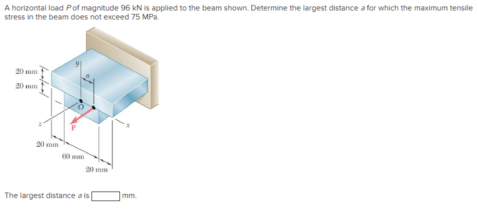 A horizontal load Pof magnitude 96 kN is applied to the beam shown. Determine the largest distance a for which the maximum tensile
stress in the beam does not exceed 75 MPa.
20 mm
20 mm
P.
20 mm
60 mm
20 mm
The largest distance a is
mm.
