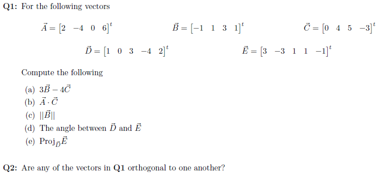 Q1: For the following vectors
Ā = [2 -4 0 6]
B = [-1 1 3 1]'
= [0 4 5 -3]'
D = [1 0 3 -4 2]'
Ē = [3 -3 1 1 -1]'
%3D
Compute the following
(a) 3B – 4C
(b) А.С
(c) ||||
(d) The angle between D and Ē
(e) ProjpĚ
Q2: Are any of the vectors in Q1 orthogonal to one another?
