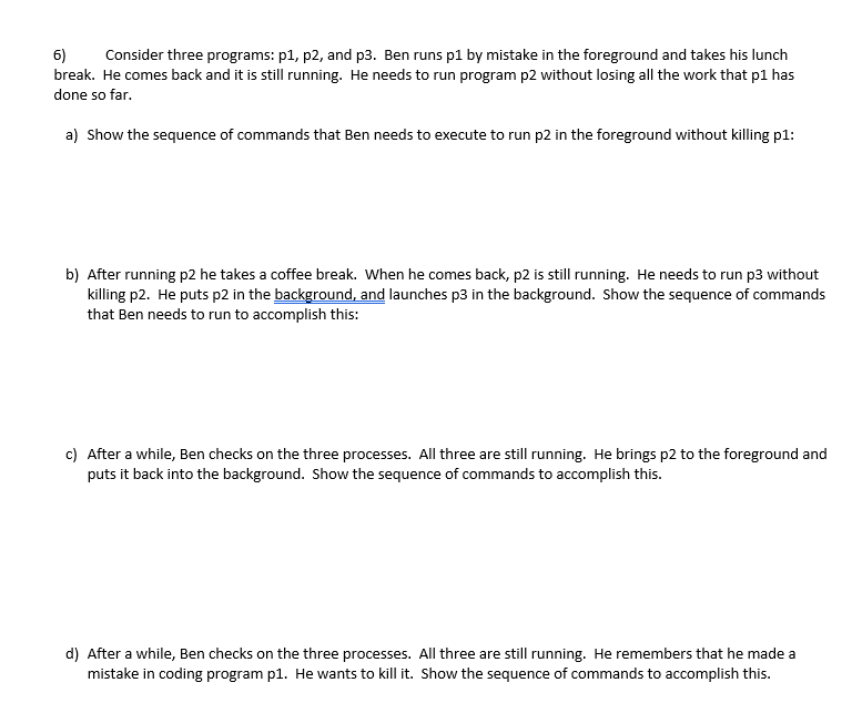 6)
break. He comes back and it is still running. He needs to run program p2 without losing all the work that p1 has
Consider three programs: p1, p2, and p3. Ben runs p1 by mistake in the foreground and takes his lunch
done so far.
a) Show the sequence of commands that Ben needs to execute to run p2 in the foreground without killing p1:
b) After running p2 he takes a coffee break. When he comes back, p2 is still running. He needs to run p3 without
killing p2. He puts p2 in the background, and launches p3 in the background. Show the sequence of commands
that Ben needs to run to accomplish this:
c) After a while, Ben checks on the three processes. All three are still running. He brings p2 to the foreground and
puts it back into the background. Show the sequence of commands to accomplish this.
d) After a while, Ben checks on the three processes. All three are still running. He remembers that he made a
mistake in coding program p1. He wants to kill it. Show the sequence of commands to accomplish this.
