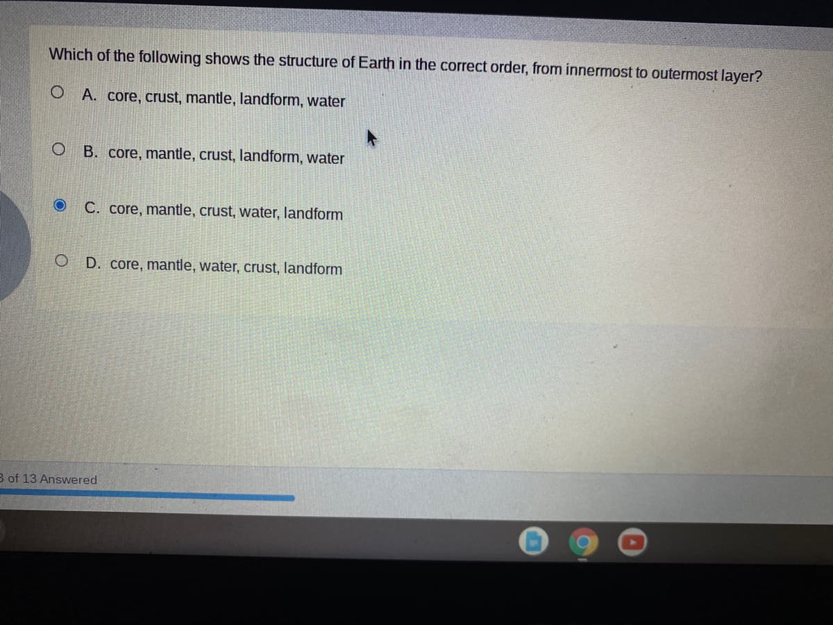 Which of the following shows the structure of Earth in the correct order, from innermost to outermost layer?
A. core, crust, mantle, landform, water
B. core, mantle, crust, landform, water
C. core, mantle, crust, water, landform
D. core, mantle, water, crust, landform
B of 13 Answered
