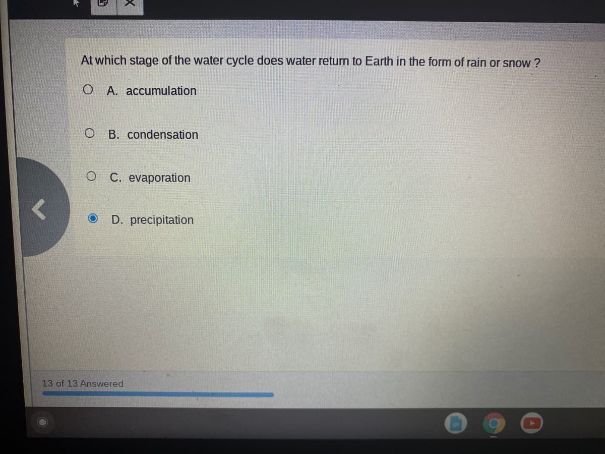 At which stage of the water cycle does water return to Earth in the form of rain or snow ?
O A. accumulation
B. condensation
C. evaporation
D. precipitation
13 of 13 Answered
