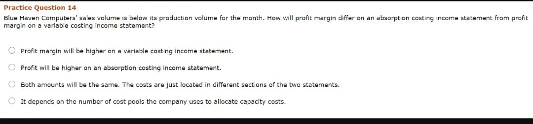 Practice Question 14
Blue Haven Computers' sales volume is below its production volume for the month. How will profit margin differ on an absorption costing income statement from profit
margin on a variable costing income statement?
O Profit margin will be higher on a variable costing income statement.
Profit will be higher on an absorption costing income statement.
O Both amounts will be the same. The costs are just located in different sections of the two statements.
O It depends on the number of cost pools the company uses to allocate capacity costs.
