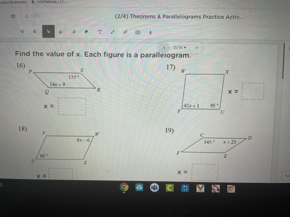 Rudent Bookmarks
A USATestprep, LLC -.
(2/4) Theorems & Parallelograms Practice Activ...
T
13/18
Find the value of x. Each figure is a paralleiogram.
16)
17) w.
135°
14x +9
R
X =
42x + 1
95 °
18)
19)
V.
W
C
8х -6
145°
r+ 23
F
66 °
U
X =
Typ
88
