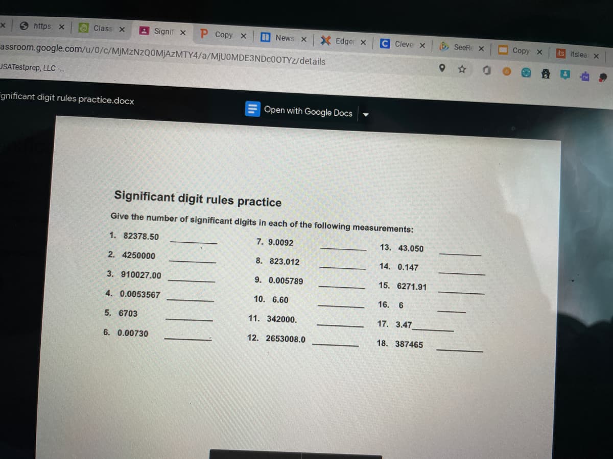 Shttps x
O Class x
A Signif x
Р Сорy х
D News x
X Edger x
C Cleve x
O SeeRe X
Copy
its itslea x
assroom.google.com/u/0/c/MJMZNZQ0MJAZMTY4/a/MJUOMDE3NDC0OTYZ/details
USATestprep, LLC-.
Fgnificant digit rules practice.docx
Open with Google Docs
Significant digit rules practice
Give the number of significant digits in each of the following measurements:
1. 82378.50
7. 9.0092
13. 43.050
2. 4250000
8. 823.012
14. 0.147
3. 910027.00
9. 0.005789
15. 6271.91
4. 0.0053567
10. 6.60
16.
6
5. 6703
11. 342000.
17. 3.47
6. 0.00730
12. 2653008.0
18. 387465
