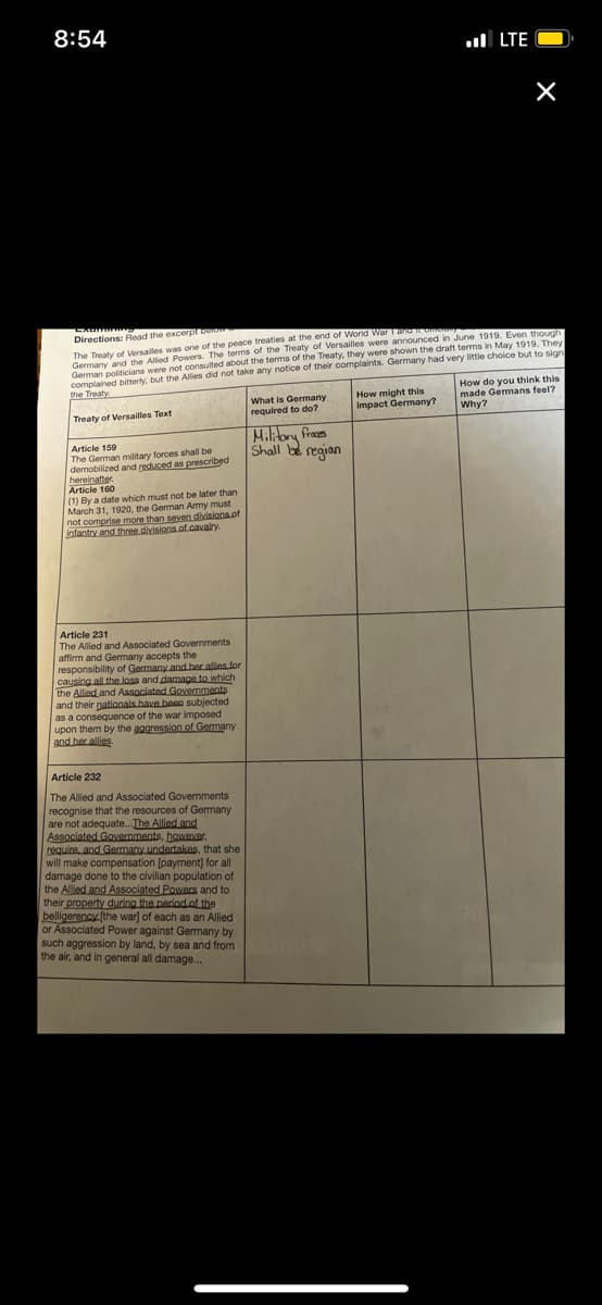 8:54
ul LTE
Directions: Read the excerpt bero
Germany and the Allied Powers. The terms of the Treaty of Versailles were announced in June 1919. Even thougn
German politicians were not consulted about the terms of the Treaty, they were shown the draft terms in May 1919, They
complained bitterhy. but the Allies did not take any notice of their complaints. Germany had very little choice but to sion
How do you think this
made Germans feel?
The Treaty of Versailles was one of the peace treaties at the end of World WarT
the Treaty
What is Germany
required to do?
How might this
impact Germany?
Why?
Treaty of Versailles Text
Miliory fraes
Shall be regian
Article 159
The German military forces shall be
demobilized and reduced as prescribed
hereinafter.
Article 160
(1) By a date which must not be later than
March 31, 1920, the German Amy must
not comprise more than seven divisions.of
infantry and three divisions of.cavalry.
Article 231
The Allied and Associated Goernments
affirm and Gemany accepts the
responsibility of Garmany and her allies for
causing all the loss and damage to which
the Allied and Associated Governments
and their pationals have been subjected
as a consequence of the war imposed
upon them by the aggression of Germany
and her allies.
Article 232
The Allied and Associated Governments
recognise that the resources of Germany
are not adequate.. The Alliedand
Associated Governments, however.
require, and Germany undertakes, that she
will make compensation [payment) for all
damage done to the civilian population of
the Allied and Associated Powers and to
their property during the period of the
belligerency (the war] of each as an Allied
or Associated Power against Germany by
such aggression by land, by sea and from
the air, and in general all damage..
