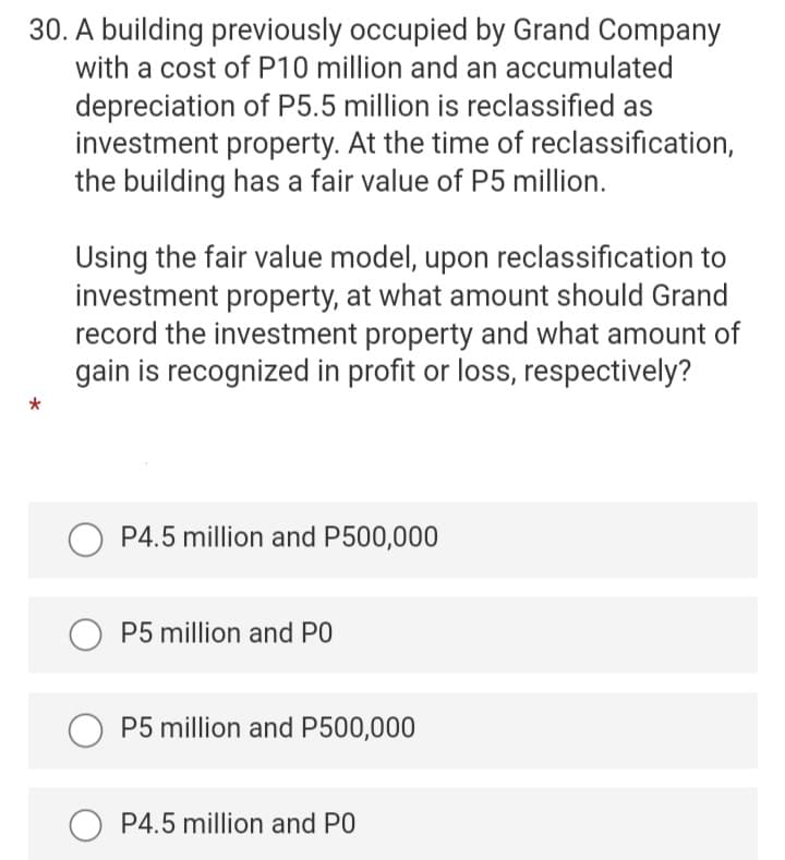 30. A building previously occupied by Grand Company
with a cost of P10 million and an accumulated
depreciation of P5.5 million is reclassified as
investment property. At the time of reclassification,
the building has a fair value of P5 million.
Using the fair value model, upon reclassification to
investment property, at what amount should Grand
record the investment property and what amount of
gain is recognized in profit or loss, respectively?
P4.5 million and P500,000
P5 million and PO
P5 million and P500,000
P4.5 million and PO
