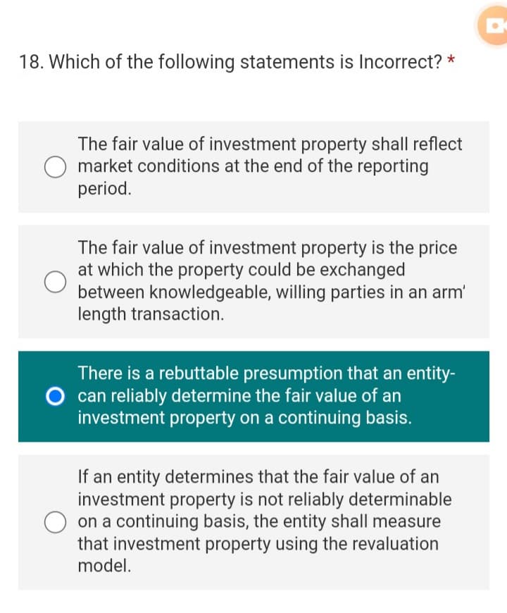 18. Which of the following statements is Incorrect? *
The fair value of investment property shall reflect
market conditions at the end of the reporting
period.
The fair value of investment property is the price
at which the property could be exchanged
between knowledgeable, willing parties in an arm'
length transaction.
There is a rebuttable presumption that an entity-
O can reliably determine the fair value of an
investment property on a continuing basis.
If an entity determines that the fair value of an
investment property is not reliably determinable
on a continuing basis, the entity shall measure
that investment property using the revaluation
model.
