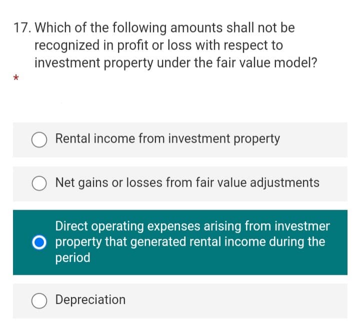 17. Which of the following amounts shall not be
recognized in profit or loss with respect to
investment property under the fair value model?
Rental income from investment property
Net gains or losses from fair value adjustments
Direct operating expenses arising from investmer
O property that generated rental income during the
period
Depreciation
