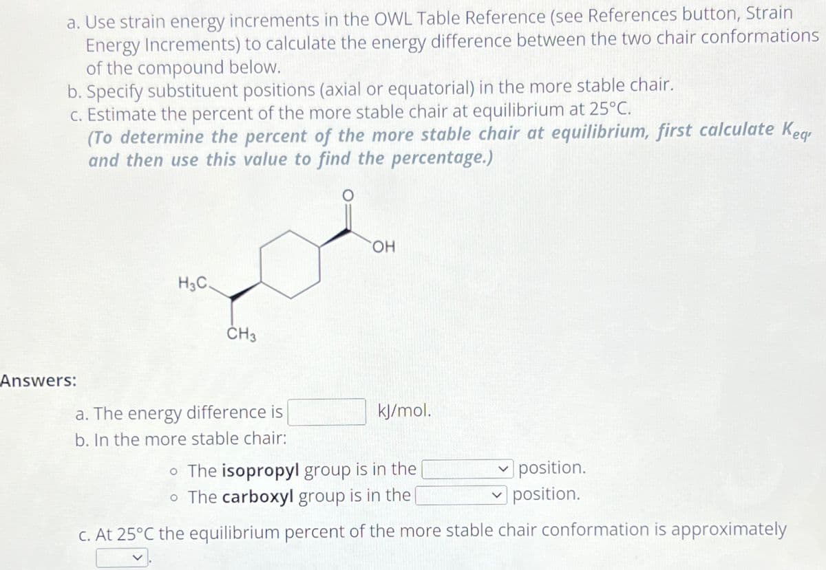 a. Use strain energy increments in the OWL Table Reference (see References button, Strain
Energy Increments) to calculate the energy difference between the two chair conformations
of the compound below.
b. Specify substituent positions (axial or equatorial) in the more stable chair.
c. Estimate the percent of the more stable chair at equilibrium at 25°C.
(To determine the percent of the more stable chair at equilibrium, first calculate Keg
and then use this value to find the percentage.)
Answers:
H3C.
CH3
OH
a. The energy difference is
kJ/mol.
b. In the more stable chair:
The isopropyl group is in the
✓ position.
✓ position.
• The carboxyl group is in the
c. At 25°C the equilibrium percent of the more stable chair conformation is approximately