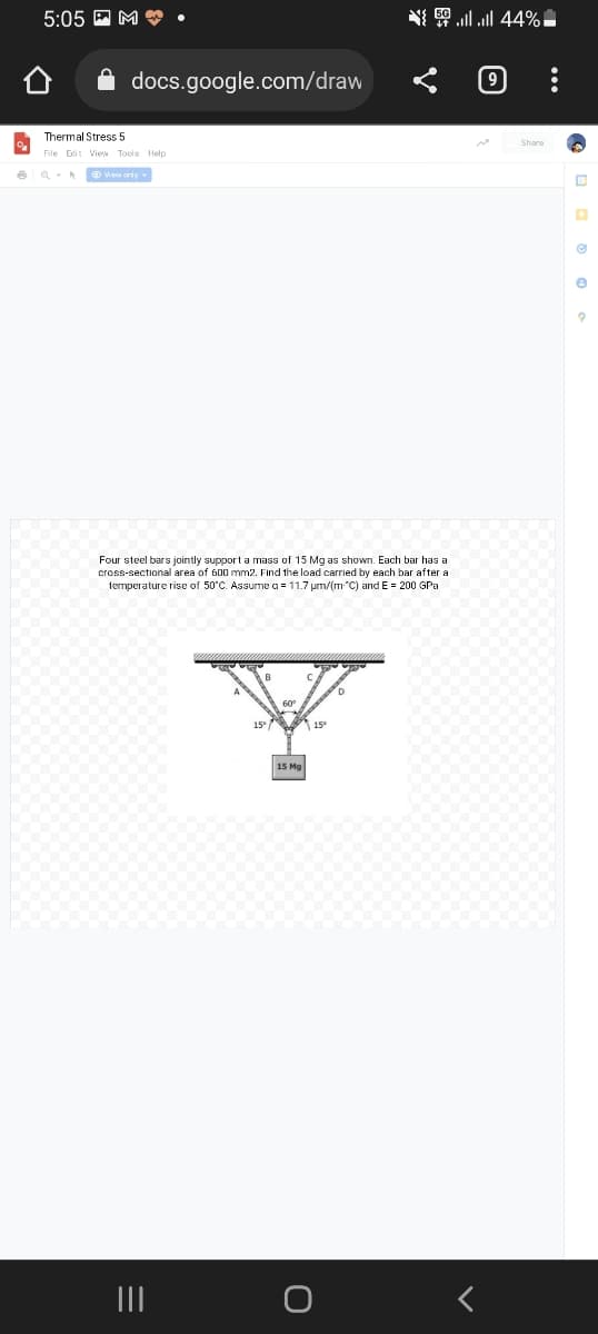 %
6
{ | | 44% -
5:05M.
docs.google.com/draw
Thermal Stress 5
File Edit View Tools Help
View only
Four steel bars jointly support a mass of 15 Mg as shown. Each bar has a
cross-sectional area of 600 mm2. Find the load carried by each bar after a
temperature rise of 50°C. Assume a = 11.7 µm/(m "C) and E = 200 GPa
D
60⁰
15° 15°
15 Mg
|||
e
9
