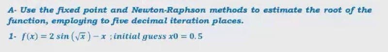 A- Use the fixed point and Newton-Raphson methods to estimate the root of the
function, employing to five decimal iteration places.
1- f(x) = 2 sin (V)-x; initial guess x0 0.5
