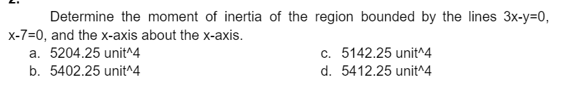 Determine the moment of inertia of the region bounded by the lines 3x-y=0,
x-7=0, and the x-axis about the x-axis.
a. 5204.25 unit^4
b. 5402.25 unit^4
c. 5142.25 unit^4
d. 5412.25 unit^4