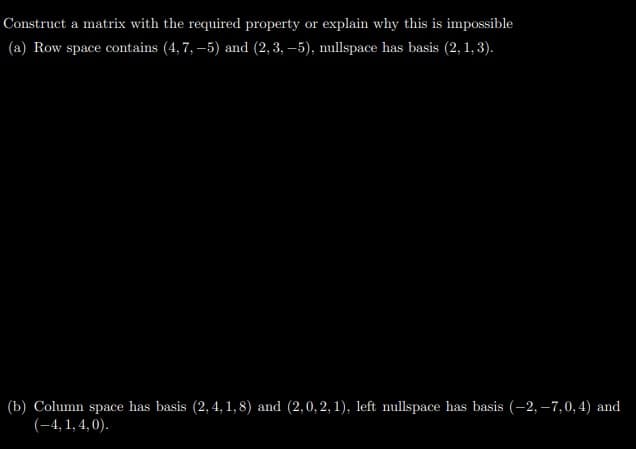 Construct a matrix with the required property or explain why this is impossible
(a) Row space contains (4, 7, –5) and (2, 3, –5), nullspace has basis (2, 1, 3).
(b) Column space has basis (2, 4, 1, 8) and (2,0,2,1), left nullspace has basis (-2, –7,0, 4) and
(-4, 1, 4, 0).
