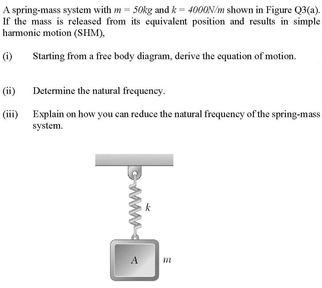 A spring-mass system with m =
If the mass is released from its equivalent position and results in simple
harmonic motion (SHM),
50kg and k = 4000N/m shown in Figure Q3(a).
(i)
Starting from a free body diagram, derive the equation of motion.
(ii)
Determine the natural frequency.
(iii)
Explain on how you can reduce the natural frequency of the spring-mass
system.
k
A
m
