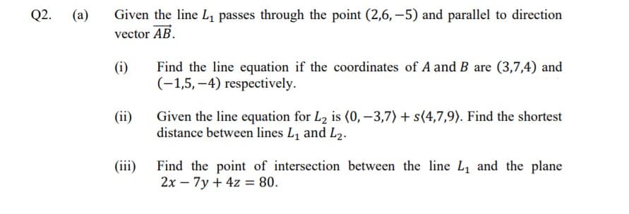 Q2. (a)
Given the line L, passes through the point (2,6, -5) and parallel to direction
vector AB.
Find the line equation if the coordinates of A and B are (3,7,4) and
(-1,5,–4) respectively.
(i)
Given the line equation for L2 is (0, –3,7) + s(4,7,9). Find the shortest
distance between lines L, and L2.
(ii)
(iii) Find the point of intersection between the line L, and the plane
2x – 7y + 4z = 80.
%3D
