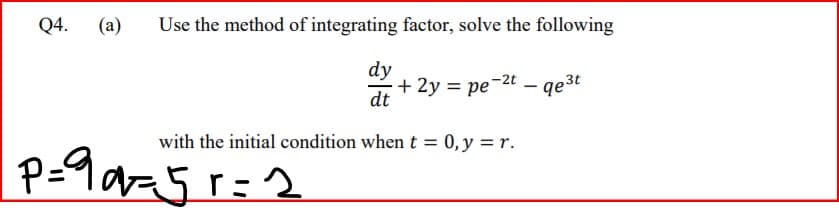 Q4.
(a)
Use the method of integrating factor, solve the following
dy
+ 2y = pe-2t – qe³t
dt
with the initial condition when t = 0,y = r.
P=9 az5 r=2
