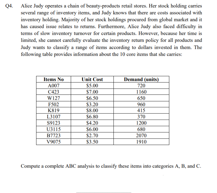 Q4. Alice Judy operates a chain of beauty-products retail stores. Her stock holding carries
several range of inventory items, and Judy knows that there are costs associated with
inventory holding. Majority of her stock holdings procured from global market and it
has caused issue relates to returns. Furthermore, Alice Judy also faced difficulty in
terms of slow inventory turnover for certain products. However, because her time is
limited, she cannot carefully evaluate the inventory return policy for all products and
Judy wants to classify a range of items according to dollars invested in them. The
following table provides information about the 10 core items that she carries:
Demand (units)
720
Items No
Unit Cost
$5.00
$7.00
A007
C423
1160
W127
$6.50
650
F502
$3.20
960
K819
$8.00
415
L3107
$6.80
370
S9123
$4.20
1200
U3115
$6.00
680
B7723
$2.70
2070
V9075
$3.50
1910
Compute a complete ABC analysis to classify these items into categories A, B, and C.
