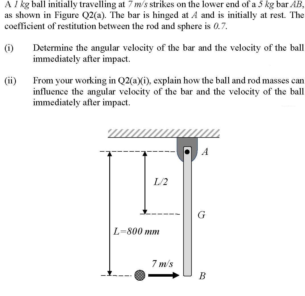 A 1 kg ball initially travelling at 7 m/s strikes on the lower end of a 5 kg bar AB,
as shown in Figure Q2(a). The bar is hinged at A and is initially at rest. The
coefficient of restitution between the rod and sphere is 0.7.
(i)
Determine the angular velocity of the bar and the velocity of the ball
immediately after impact.
From your working in Q2(a)(i), explain how the ball and rod masses can
influence the angular velocity of the bar and the velocity of the ball
immediately after impact.
(ii)
A
L/2
G
L=800 mm
7 m/s
В
