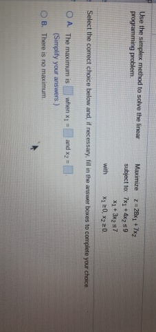 Use the simplex method to solve the linear
programming problem.
Maximize
2= 28x1 +7x2
subject to 7x + 4xz s9
X1 + 3x s7
X1 20, x2 20
with
Select the correct choice below and, if necessary, fill in the answer boxes to complete your choice
O A. The maximum is
when x1 =
and x2 =
(Simplify your answers.)
O B. There is no maximum.
