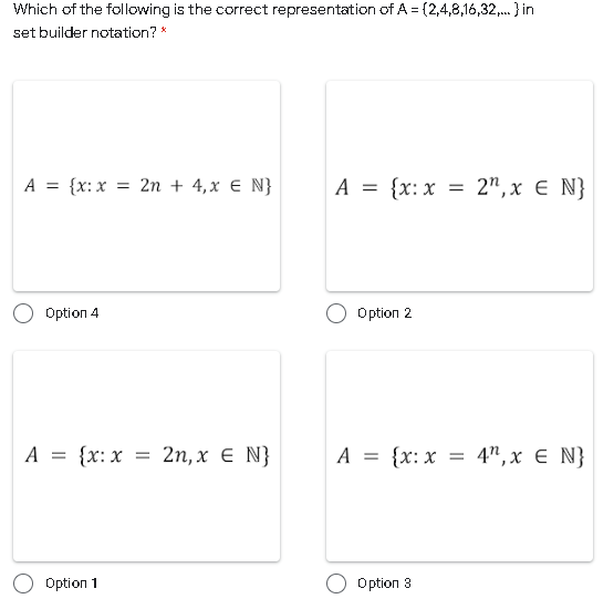 Which of the following is the correct representation of A = (2,4,8,16,32,. } in
set builder notation? *
A = {x: x = 2n + 4,x € N}
A = {x: x = 2",x € N}
Option 4
Option 2
A = {x:x
2n, х € N}
A = {x: x = 4",x E N}
Option 1
Option 3
