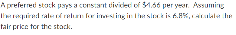 A preferred stock pays a constant divided of $4.66 per year. Assuming
the required rate of return for investing in the stock is 6.8%, calculate the
fair price for the stock.
