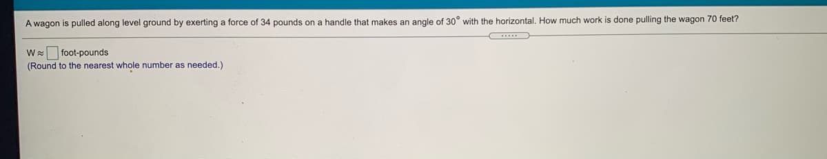 A wagon is pulled along level ground by exerting a force of 34 pounds on a handle that makes an angle of 30° with the horizontal. How much work is done pulling the wagon 70 feet?
W foot-pounds
(Round to the nearest whole number as needed.)
