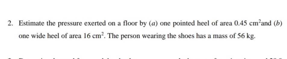 2. Estimate the pressure exerted on a floor by (a) one pointed heel of area 0.45 cm?and (b)
one wide heel of area 16 cm². The person wearing the shoes has a mass of 56 kg.
