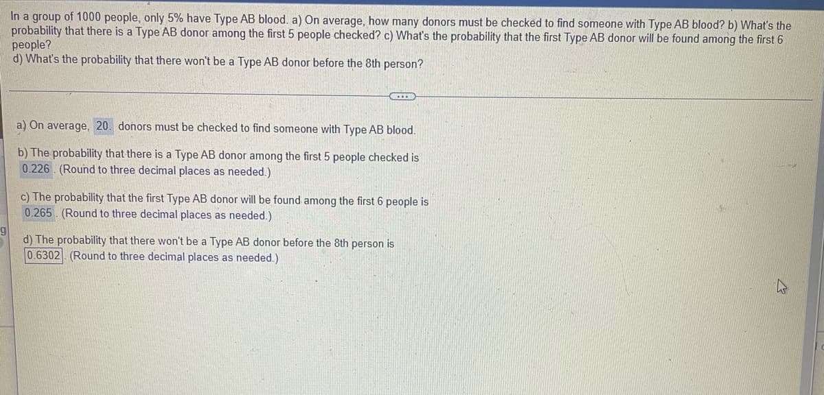 In a group of 1000 people, only 5% have Type AB blood. a) On average, how many donors must be checked to find someone with Type AB blood? b) What's the
probability that there is a Type AB donor among the first 5 people checked? c) What's the probability that the first Type AB donor will be found among the first 6
people?
d) What's the probability that there won't be a Type AB donor before the 8th person?
a) On average, 20. donors must be checked to find someone with Type AB blood.
b) The probability that there is a Type AB donor among the first 5 people checked is
0.226 (Round to three decimal places as needed.)
c) The probability that the first Type AB donor will be found among the first 6 people is
0.265 (Round to three decimal places as needed.)
d) The probability that there won't be a Type AB donor before the 8th person is
0.6302 (Round to three decimal places as needed.)
