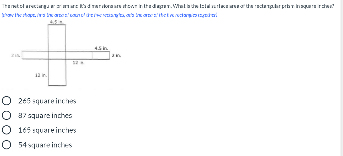 The net of a rectangular prism and it's dimensions are shown in the diagram. What is the total surface area of the rectangular prism in square inches?
(draw the shape, find the area of each of the five rectangles, add the area of the five rectangles together)
4.5 in.
4.5 in.
2 in.
2 in.
12 in.
12 in.
O 265 square inches
O 87 square inches
O 165 square inches
O 54 square inches
