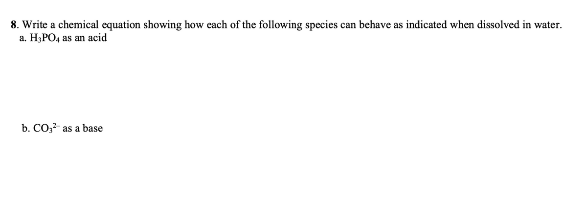 8. Write a chemical equation showing how each of the following species can behave as indicated when dissolved in water.
a. H3PO4 as an acid
b. CO3?- as a base
