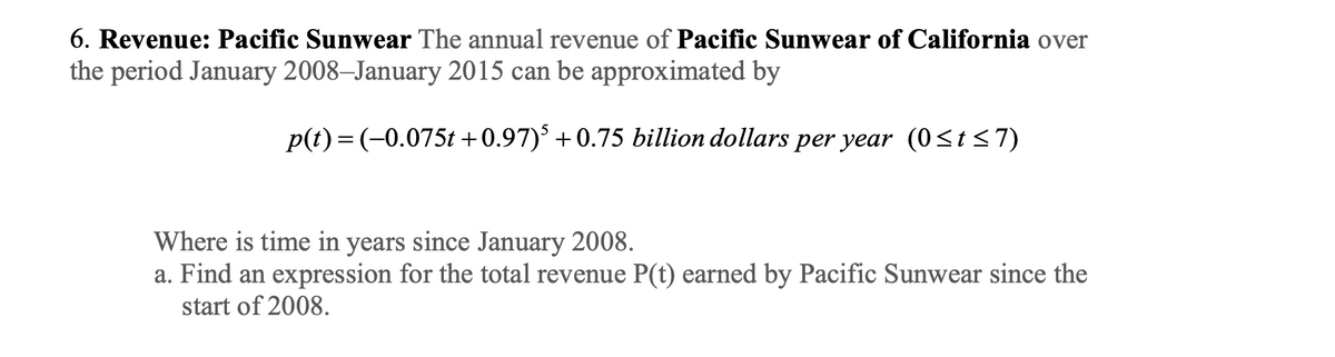 6. Revenue: Pacific Sunwear The annual revenue of Pacific Sunwear of California over
the period January 2008-January 2015 can be approximated by
p(t)= (-0.075t+0.97)³ +0.75 billion dollars per year (0≤t≤7)
Where is time in years since January 2008.
a. Find an expression for the total revenue P(t) earned by Pacific Sunwear since the
start of 2008.