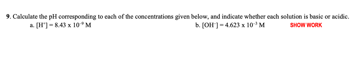 9. Calculate the pH corresponding to each of the concentrations given below, and indicate whether each solution is basic or acidic.
a. [H*] = 8.43 x 10-9 M
b. [OH ]= 4.623 x 10-3 M
SHOW WORK
