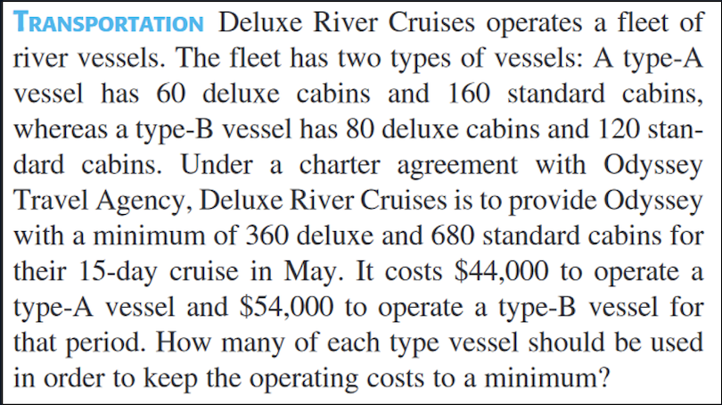 TRANSPORTATION Deluxe River Cruises operates a fleet of
river vessels. The fleet has two types of vessels: A type-A
vessel has 60 deluxe cabins and 160 standard cabins,
whereas a type-B vessel has 80 deluxe cabins and 120 stan-
dard cabins. Under a charter agreement with Odyssey
|Travel Agency, Deluxe River Cruises is to provide Odyssey
with a minimum of 360 deluxe and 680 standard cabins for
their 15-day cruise in May. It costs $44,000 to operate a
type-A vessel and $54,000 to operate a type-B vessel for
that period. How many of each type vessel should be used
in order to keep the operating costs to a minimum?
