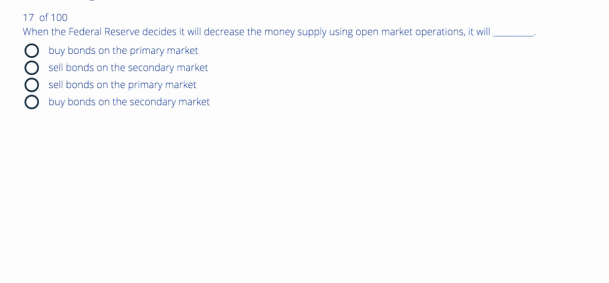 17 of 100
When the Federal Reserve decides it will decrease the money supply using open market operations, it will
DO
buy bonds on the primary market
sell bonds on the secondary market
sell bonds on the primary market
buy bonds on the secondary market