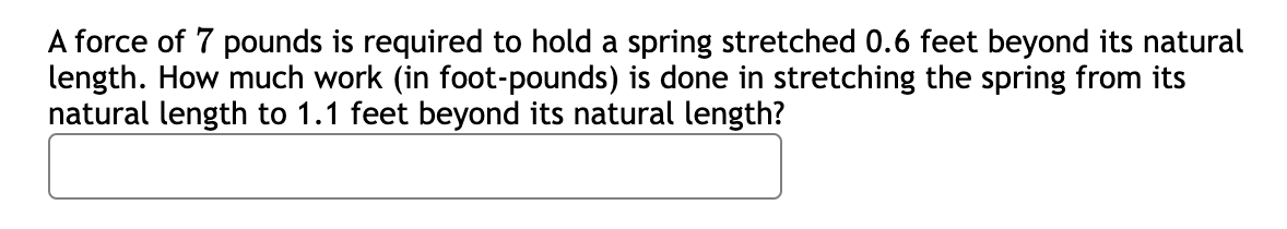 A force of 7 pounds is required to hold a spring stretched 0.6 feet beyond its natural
length. How much work (in foot-pounds) is done in stretching the spring from its
natural length to 1.1 feet beyond its natural length?