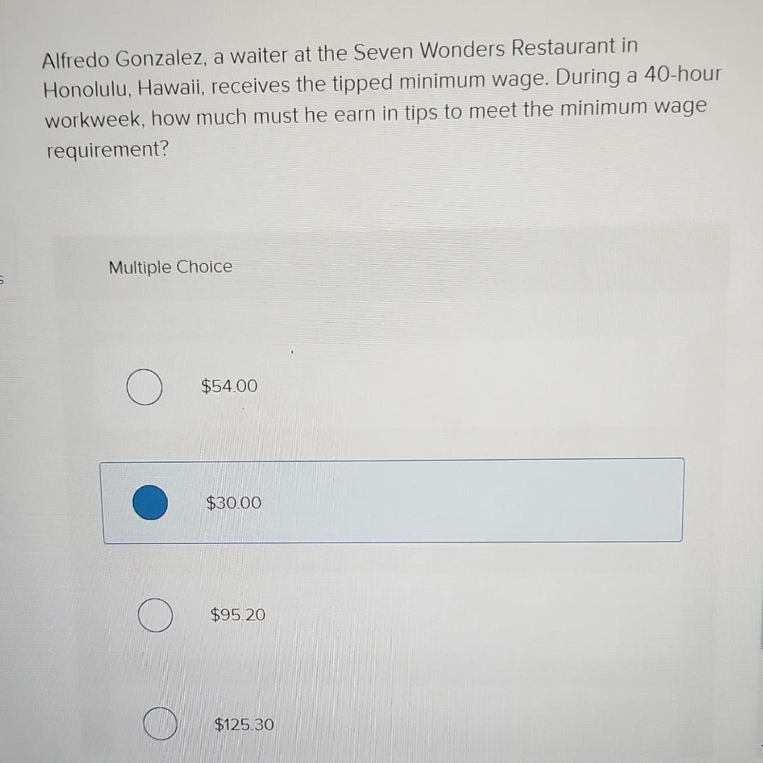 6
Alfredo Gonzalez, a waiter at the Seven Wonders Restaurant in
Honolulu, Hawaii, receives the tipped minimum wage. During a 40-hour
workweek, how much must he earn in tips to meet the minimum wage
requirement?
Multiple Choice
$54.00
$30.00
$95.20
$125.30