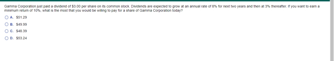 Gamma Corporation just paid a dividend of $3.00 per share on its common stock. Dividends are expected to grow at an annual rate of 8% for next two years and then at 3% thereafter. If you want
minimum return of 10%, what is the most that you would be willing to pay for a share of Gamma Corporation today?
o earn a
O A. $51.29
O B. $49.99
O C. $48.39
O D. $53.24
