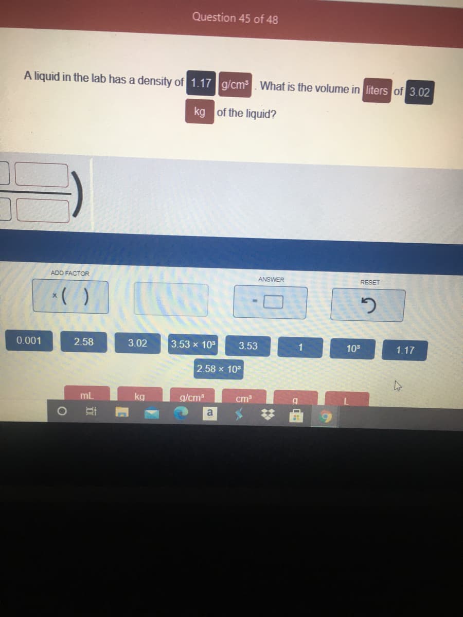 Question 45 of 48
A liquid in the lab has a density of 1.17 g/cm. What is the volume in liters of 3.02
kg of the liquid?
ADD FACTOR
ANSWER
RESET
0.001
2.58
3.02
3.53 x 10
3.53
1
103
1.17
2.58 x 10
mL
kg
g/cm3
cm
a
