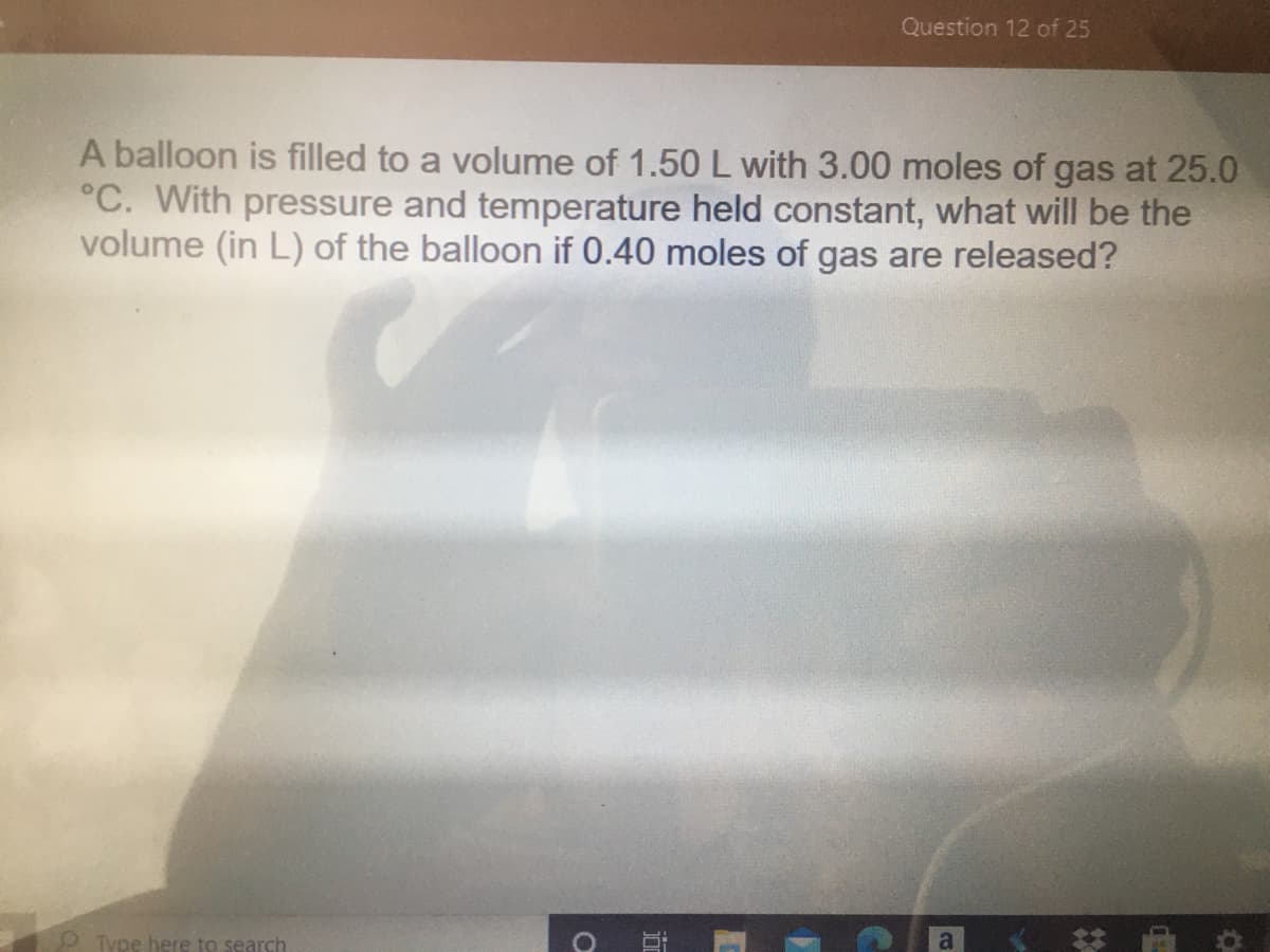 Question 12 of 25
A balloon is filled to a volume of 1.50 L with 3.00 moles of gas at 25.0
°C. With pressure and temperature held constant, what will be the
volume (in L) of the balloon if 0.40 moles of gas are released?
O Type here to search
a
近
