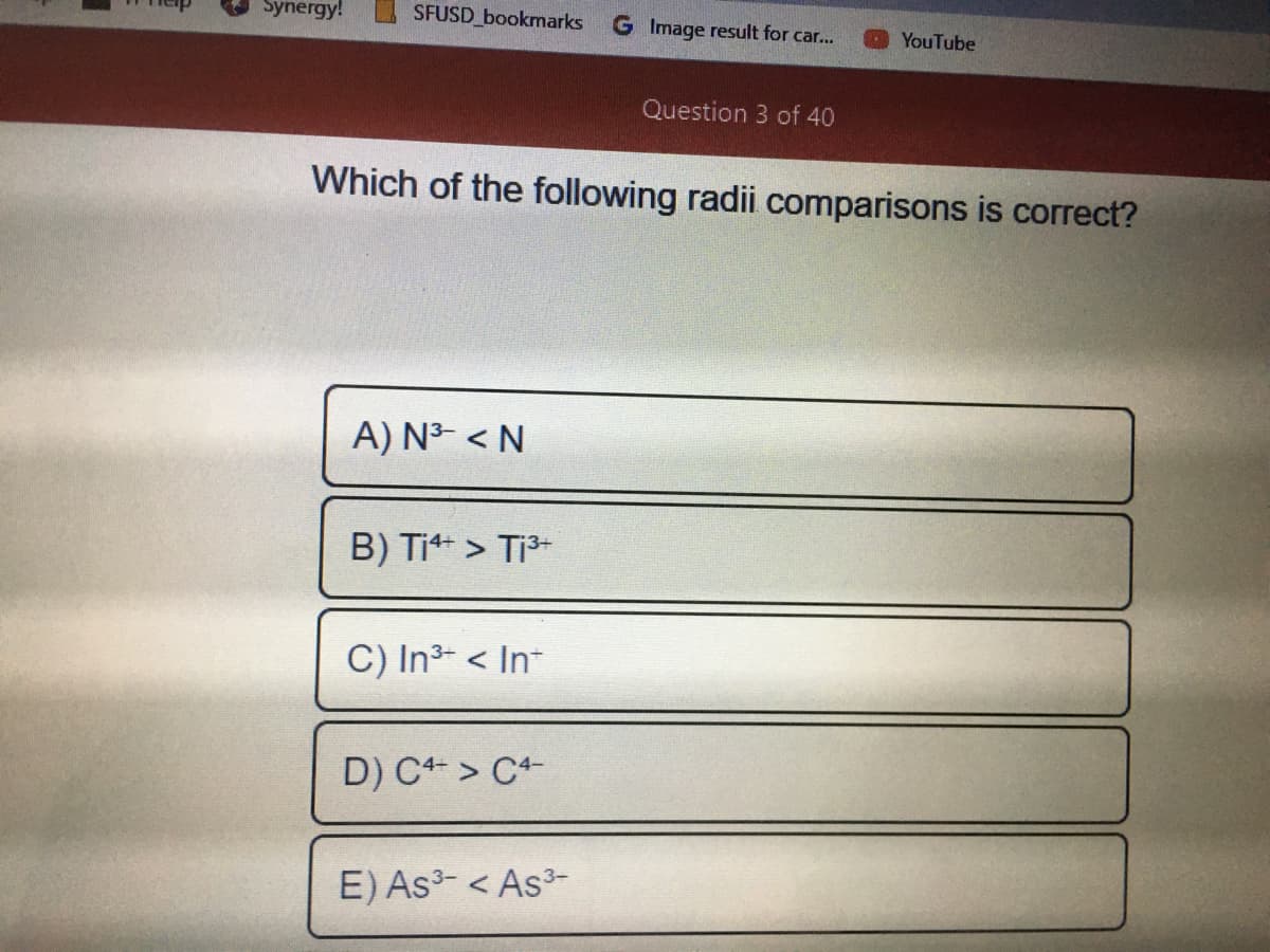 Synergy!
SFUSD bookmarks
G Image result for car...
O YouTube
Question 3 of 40
Which of the following radii comparisons is correct?
A) N3- < N
B) Ti > Ti-
C) In3- < In-
D) C > C+-
E) As3- < As3-
