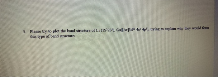 5. Please try to plot the band structure of Li (18'2s'), Ga(TAr]3d!0 4s? 4p'), trying to explain why they would form
this type of band structure
