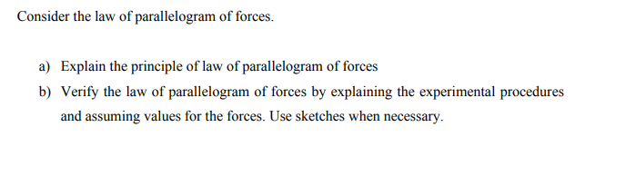 Consider the law of parallelogram of forces.
a) Explain the principle of law of parallelogram of forces
b) Verify the law of parallelogram of forces by explaining the experimental procedures
and assuming values for the forces. Use sketches when necessary.
