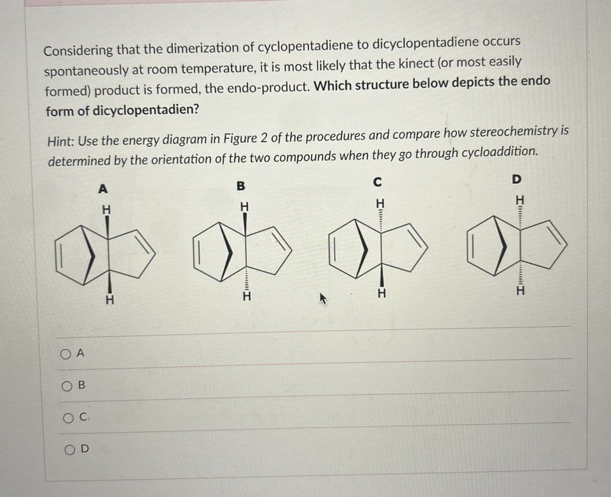 Considering that the dimerization of cyclopentadiene to dicyclopentadiene occurs
spontaneously at room temperature, it is most likely that the kinect (or most easily
formed) product is formed, the endo-product. Which structure below depicts the endo
form of dicyclopentadien?
Hint: Use the energy diagram in Figure 2 of the procedures and compare how stereochemistry is
determined by the orientation of the two compounds when they go through cycloaddition.
A
H
B
H
C
H
D
o ob ob ob
H
H
OA
B
OC
O
D