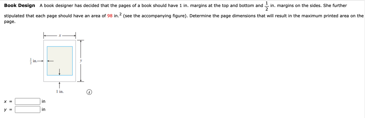 11/13
in. margins on the sides. She further
2
Book Design A book designer has decided that the pages of a book should have 1 in. margins at the top and bottom and
stipulated that each page should have an area of 98 in. (see the accompanying figure). Determine the page dimensions that will result in the maximum printed area on the
page.
X =
y =
12
in.
in
in
↑
1 in.
i