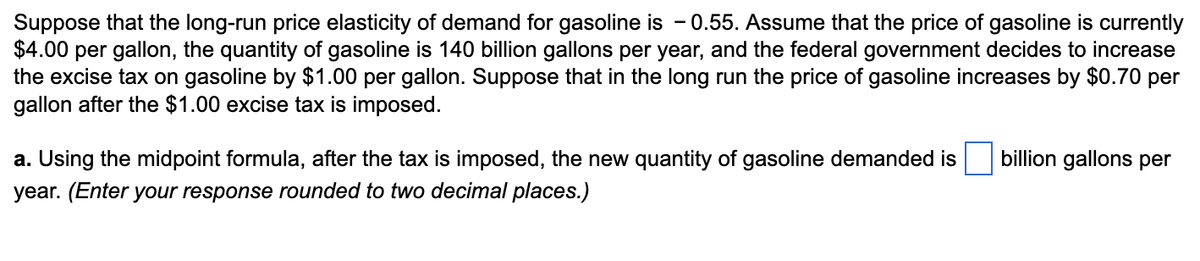 Suppose that the long-run price elasticity of demand for gasoline is 0.55. Assume that the price of gasoline is currently
$4.00 per gallon, the quantity of gasoline is 140 billion gallons per year, and the federal government decides to increase
the excise tax on gasoline by $1.00 per gallon. Suppose that in the long run the price of gasoline increases by $0.70 per
gallon after the $1.00 excise tax is imposed.
a. Using the midpoint formula, after the tax is imposed, the new quantity of gasoline demanded is
year. (Enter your response rounded to two decimal places.)
billion gallons per