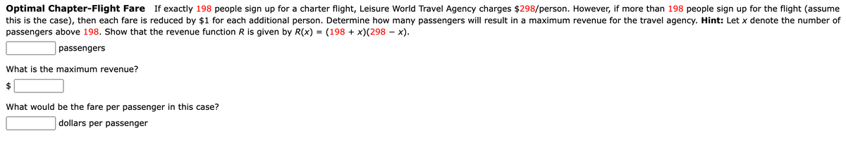 Optimal Chapter-Flight Fare If exactly 198 people sign up for a charter flight, Leisure World Travel Agency charges $298/person. However, if more than 198 people sign up for the flight (assume
this is the case), then each fare is reduced by $1 for each additional person. Determine how many passengers will result in a maximum revenue for the travel agency. Hint: Let x denote the number of
passengers above 198. Show that the revenue function R is given by R(x) = (198 + x)(298 − x).
passengers
What is the maximum revenue?
$
What would be the fare per passenger in this case?
dollars per passenger